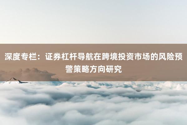 深度专栏：证券杠杆导航在跨境投资市场的风险预警策略方向研究