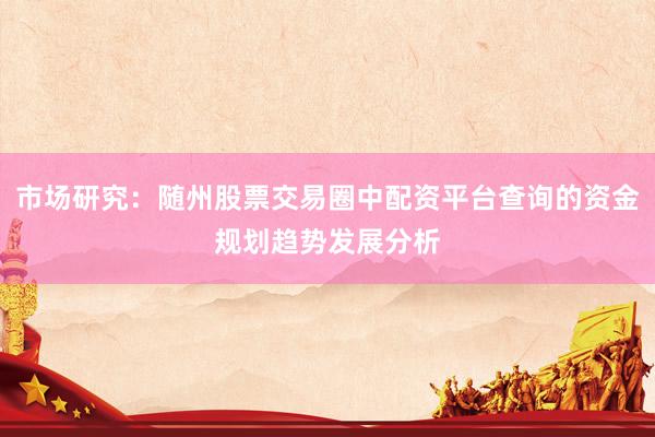 市场研究：随州股票交易圈中配资平台查询的资金规划趋势发展分析