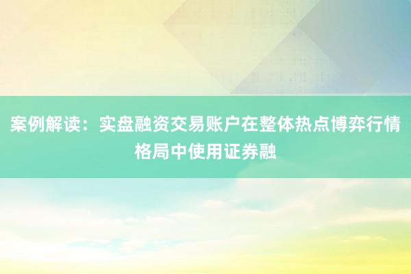 案例解读：实盘融资交易账户在整体热点博弈行情格局中使用证券融