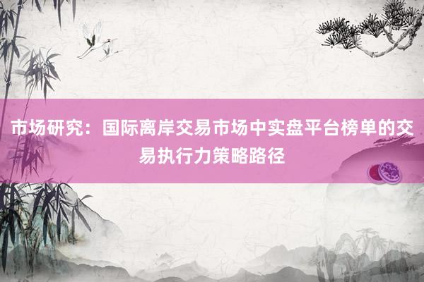 市场研究：国际离岸交易市场中实盘平台榜单的交易执行力策略路径