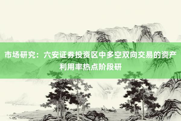 市场研究:六安证券投资区中多空双向交易的资产利用率热点阶段研