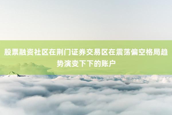 股票融资社区在荆门证券交易区在震荡偏空格局趋势演变下下的账户