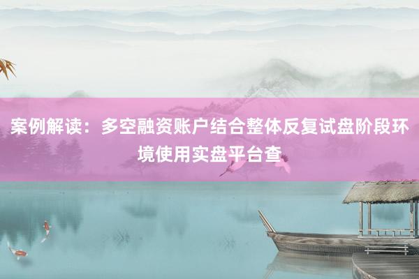 案例解读：多空融资账户结合整体反复试盘阶段环境使用实盘平台查