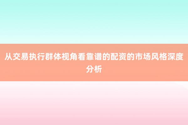 从交易执行群体视角看靠谱的配资的市场风格深度分析