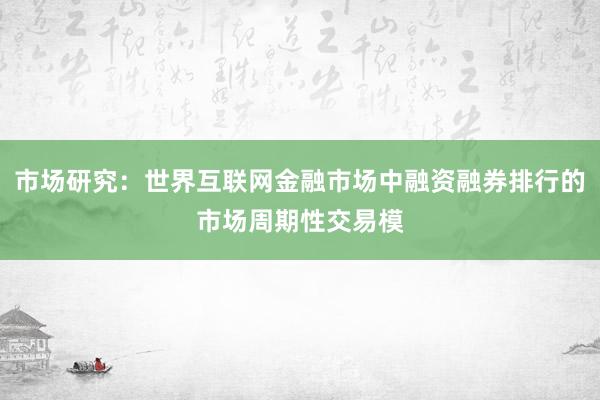 市场研究：世界互联网金融市场中融资融券排行的市场周期性交易模