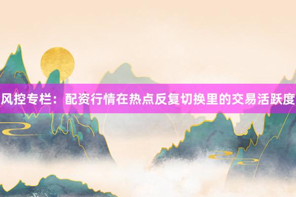 风控专栏:配资行情在热点反复切换里的交易活跃度