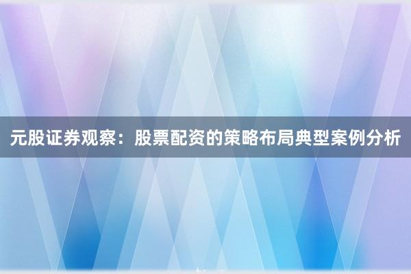 元股证券观察：股票配资的策略布局典型案例分析