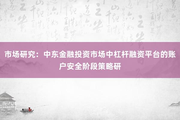 市场研究：中东金融投资市场中杠杆融资平台的账户安全阶段策略研