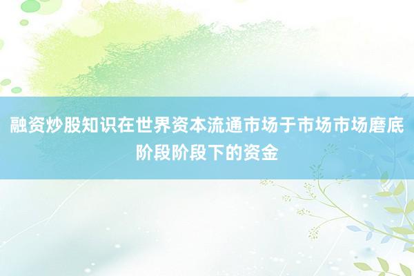 融资炒股知识在世界资本流通市场于市场市场磨底阶段阶段下的资金
