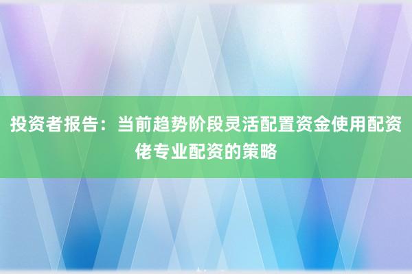 投资者报告：当前趋势阶段灵活配置资金使用配资佬专业配资的策略
