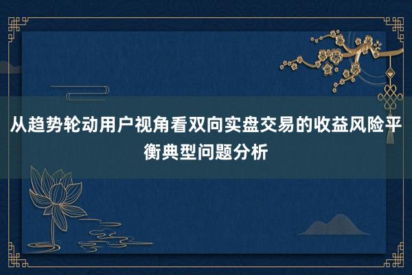 从趋势轮动用户视角看双向实盘交易的收益风险平衡典型问题分析