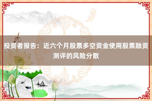 投资者报告：近六个月股票多空资金使用股票融资测评的风险分散