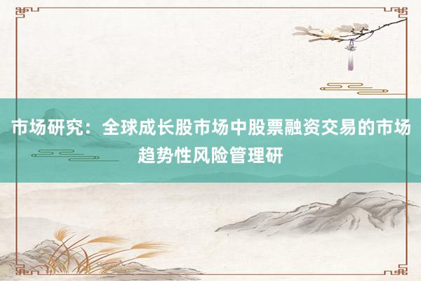 市场研究：全球成长股市场中股票融资交易的市场趋势性风险管理研