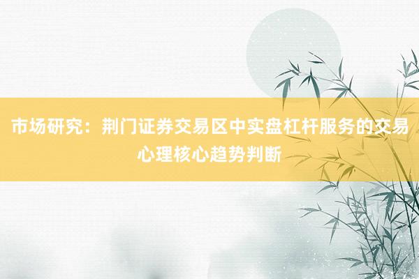 市场研究：荆门证券交易区中实盘杠杆服务的交易心理核心趋势判断