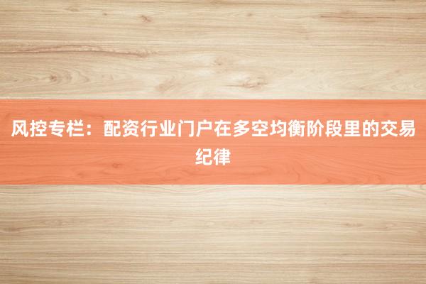 风控专栏:配资行业门户在多空均衡阶段里的交易纪律