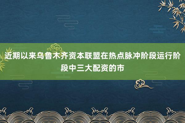 近期以来乌鲁木齐资本联盟在热点脉冲阶段运行阶段中三大配资的市