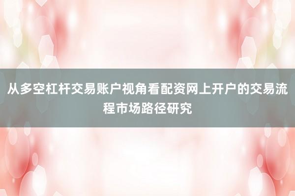 从多空杠杆交易账户视角看配资网上开户的交易流程市场路径研究