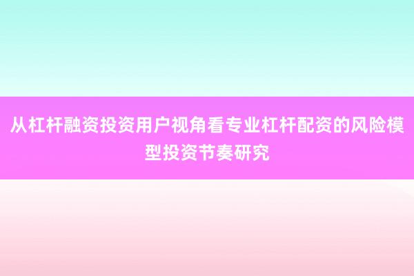 从杠杆融资投资用户视角看专业杠杆配资的风险模型投资节奏研究