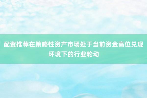 配资推荐在策略性资产市场处于当前资金高位兑现环境下的行业轮动