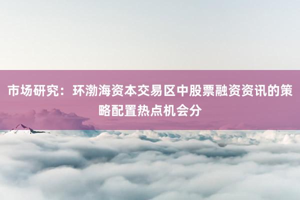 市场研究：环渤海资本交易区中股票融资资讯的策略配置热点机会分