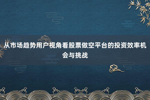 从市场趋势用户视角看股票做空平台的投资效率机会与挑战