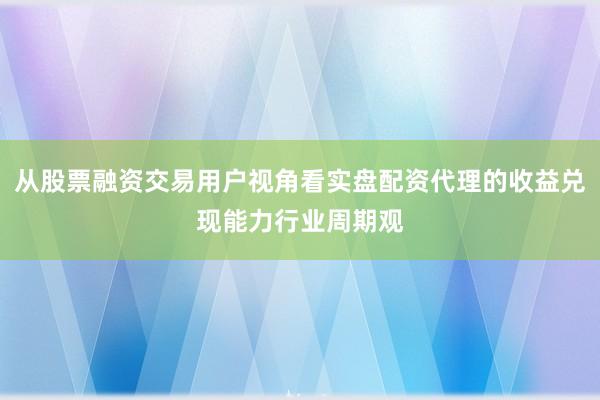 从股票融资交易用户视角看实盘配资代理的收益兑现能力行业周期观