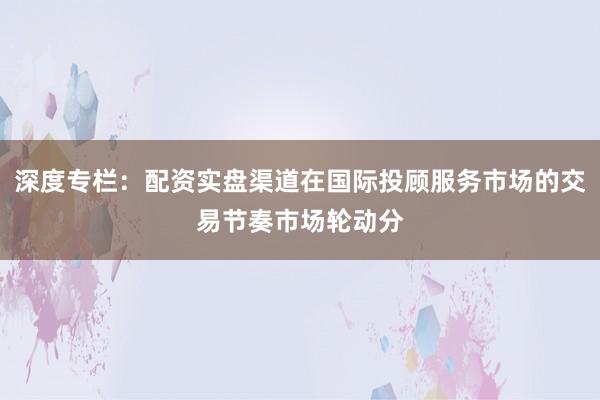 深度专栏:配资实盘渠道在国际投顾服务市场的交易节奏市场轮动分