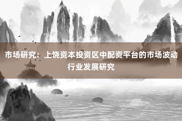 市场研究：上饶资本投资区中配资平台的市场波动行业发展研究