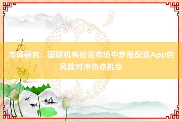 市场研究:国际机构投资市场中炒股配资App的风险对冲热点机会