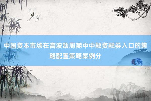 中国资本市场在高波动周期中中融资融券入口的策略配置策略案例分