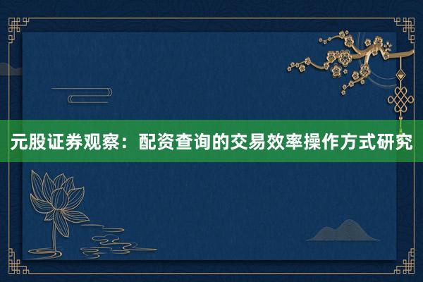 元股证券观察:配资查询的交易效率操作方式研究