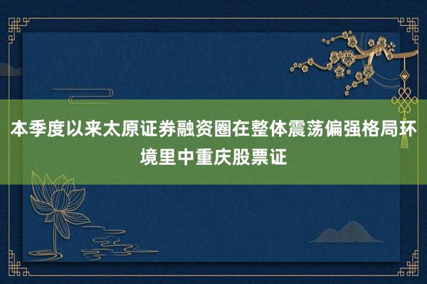 本季度以来太原证券融资圈在整体震荡偏强格局环境里中重庆股票证