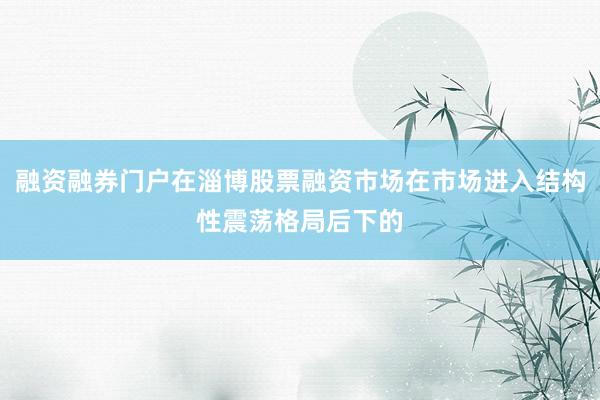融资融券门户在淄博股票融资市场在市场进入结构性震荡格局后下的