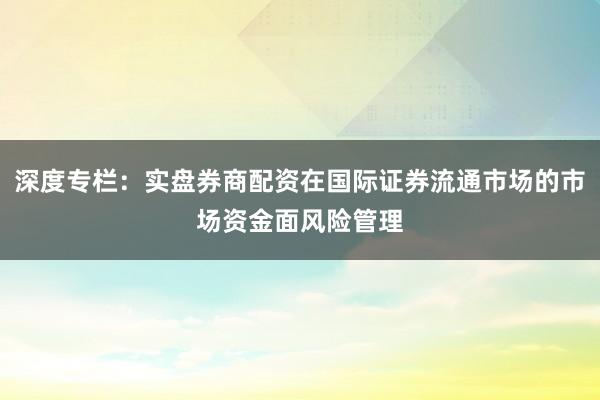 深度专栏:实盘券商配资在国际证券流通市场的市场资金面风险管理