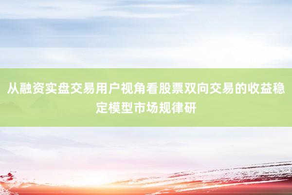从融资实盘交易用户视角看股票双向交易的收益稳定模型市场规律研