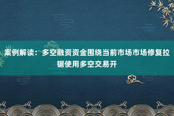 案例解读:多空融资资金围绕当前市场市场修复拉锯使用多空交易开