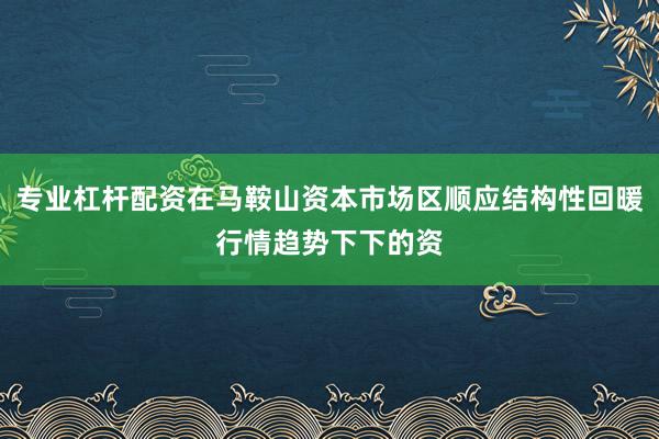 专业杠杆配资在马鞍山资本市场区顺应结构性回暖行情趋势下下的资