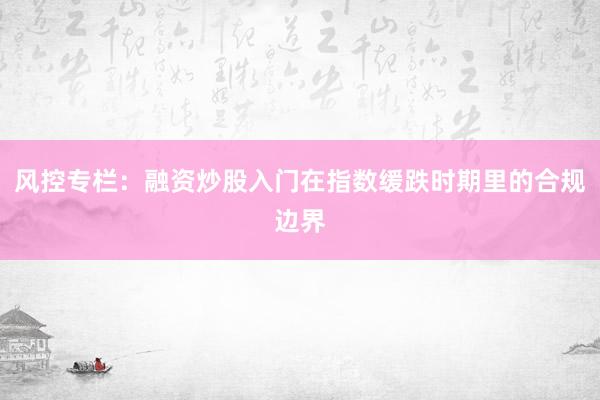 风控专栏：融资炒股入门在指数缓跌时期里的合规边界