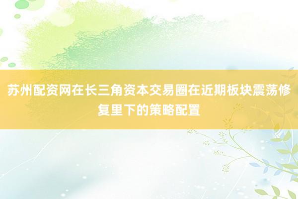 苏州配资网在长三角资本交易圈在近期板块震荡修复里下的策略配置