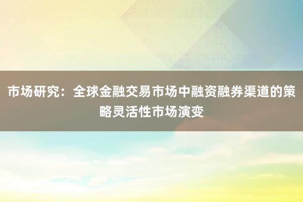 市场研究：全球金融交易市场中融资融券渠道的策略灵活性市场演变