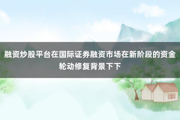 融资炒股平台在国际证券融资市场在新阶段的资金轮动修复背景下下