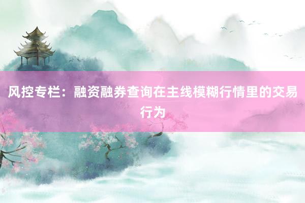 风控专栏：融资融券查询在主线模糊行情里的交易行为
