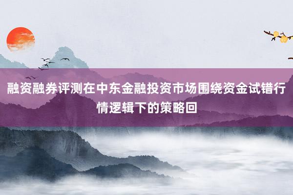 融资融券评测在中东金融投资市场围绕资金试错行情逻辑下的策略回
