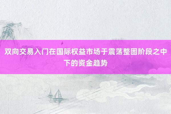 双向交易入门在国际权益市场于震荡整固阶段之中下的资金趋势