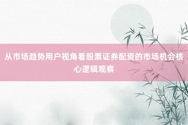 从市场趋势用户视角看股票证券配资的市场机会核心逻辑观察