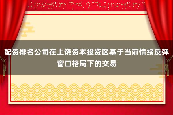 配资排名公司在上饶资本投资区基于当前情绪反弹窗口格局下的交易