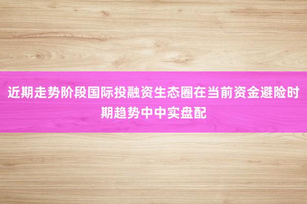 近期走势阶段国际投融资生态圈在当前资金避险时期趋势中中实盘配