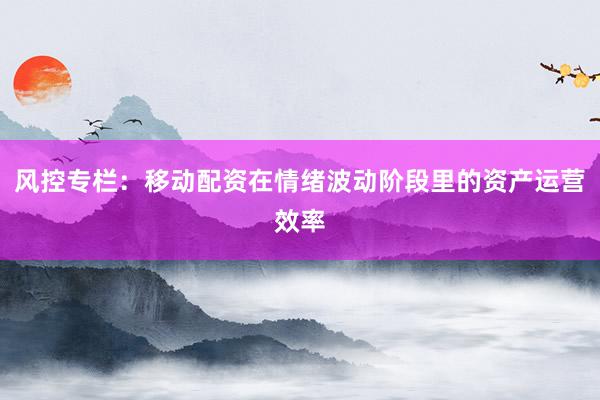 风控专栏:移动配资在情绪波动阶段里的资产运营效率