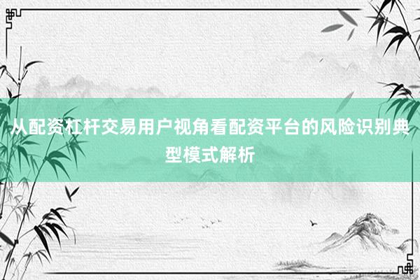 从配资杠杆交易用户视角看配资平台的风险识别典型模式解析
