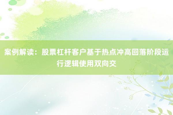 案例解读：股票杠杆客户基于热点冲高回落阶段运行逻辑使用双向交